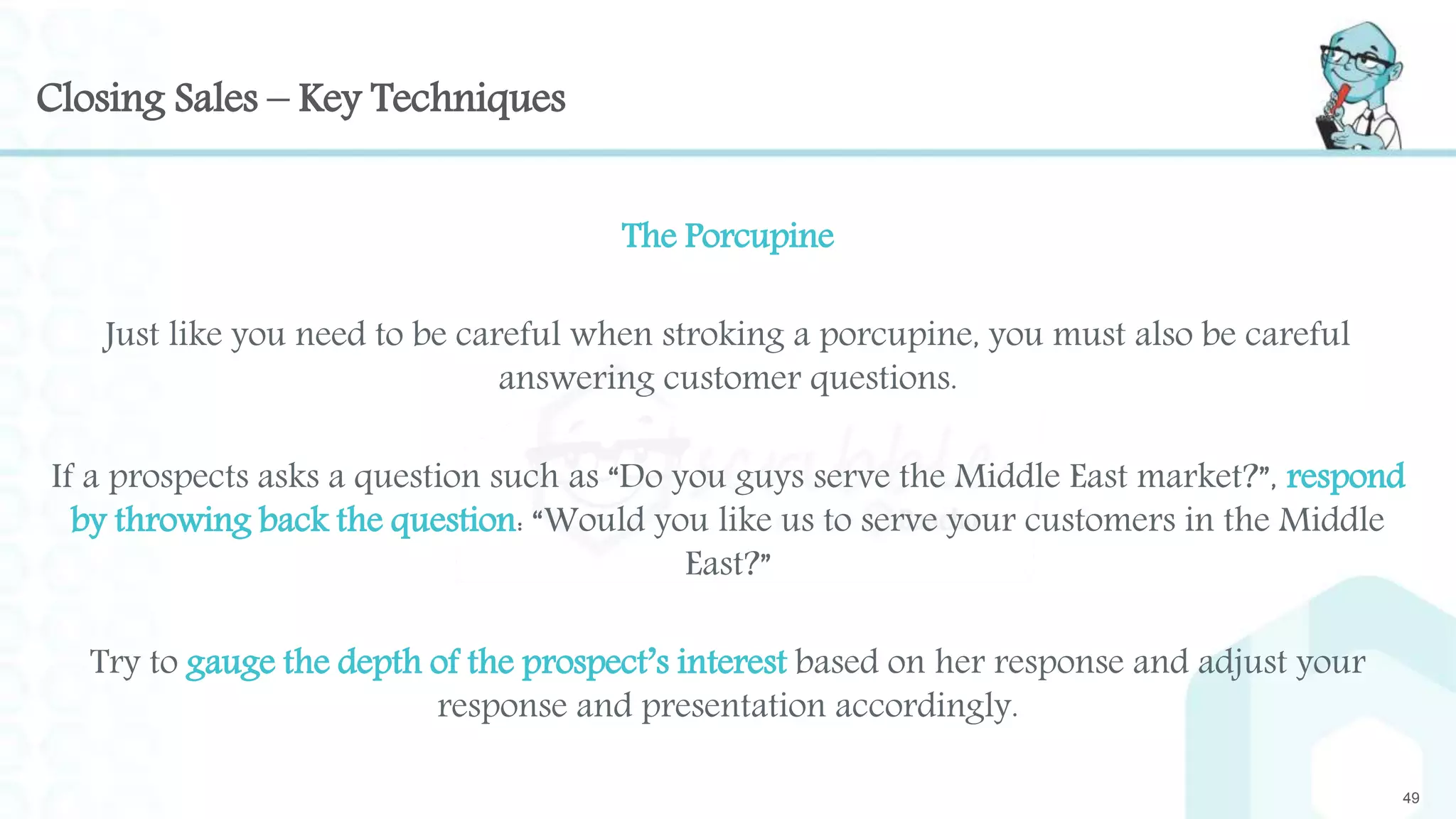 Closing Sales – Key Techniques
The Porcupine
Just like you need to be careful when stroking a porcupine, you must also be careful
answering customer questions.
If a prospects asks a question such as “Do you guys serve the Middle East market?”, respond
by throwing back the question: “Would you like us to serve your customers in the Middle
East?”
Try to gauge the depth of the prospect’s interest based on her response and adjust your
response and presentation accordingly.
49
 