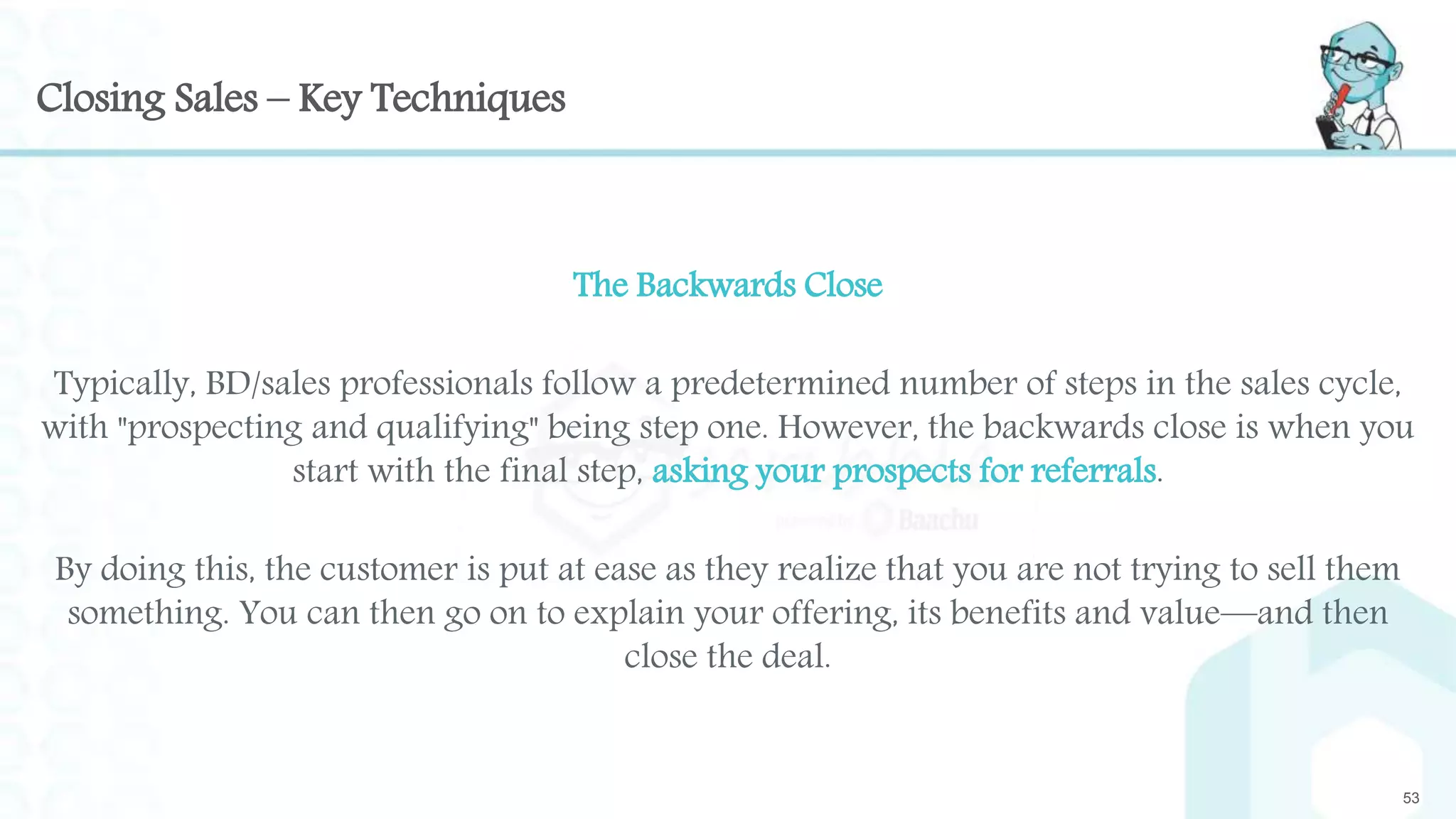 Closing Sales – Key Techniques
The Backwards Close
Typically, BD/sales professionals follow a predetermined number of steps in the sales cycle,
with "prospecting and qualifying" being step one. However, the backwards close is when you
start with the final step, asking your prospects for referrals.
By doing this, the customer is put at ease as they realize that you are not trying to sell them
something. You can then go on to explain your offering, its benefits and value—and then
close the deal.
53
 