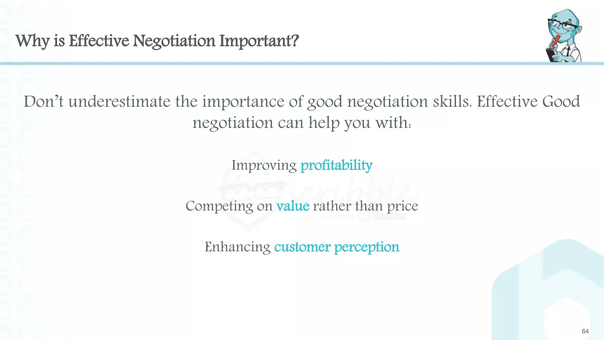 Why is Effective Negotiation Important?
64
Don’t underestimate the importance of good negotiation skills. Effective Good
negotiation can help you with:
Improving profitability
Competing on value rather than price
Enhancing customer perception
 