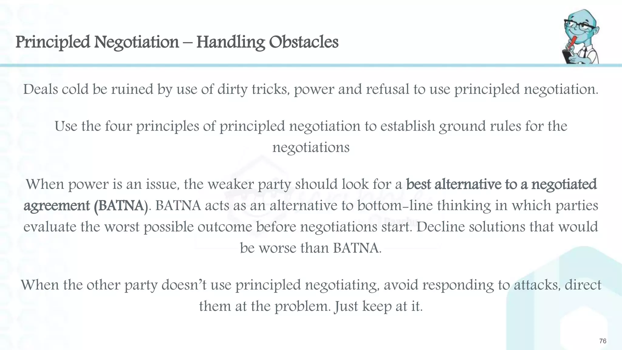 Principled Negotiation – Handling Obstacles
Deals cold be ruined by use of dirty tricks, power and refusal to use principled negotiation.
Use the four principles of principled negotiation to establish ground rules for the
negotiations
When power is an issue, the weaker party should look for a best alternative to a negotiated
agreement (BATNA). BATNA acts as an alternative to bottom-line thinking in which parties
evaluate the worst possible outcome before negotiations start. Decline solutions that would
be worse than BATNA.
When the other party doesn’t use principled negotiating, avoid responding to attacks, direct
them at the problem. Just keep at it.
76
 