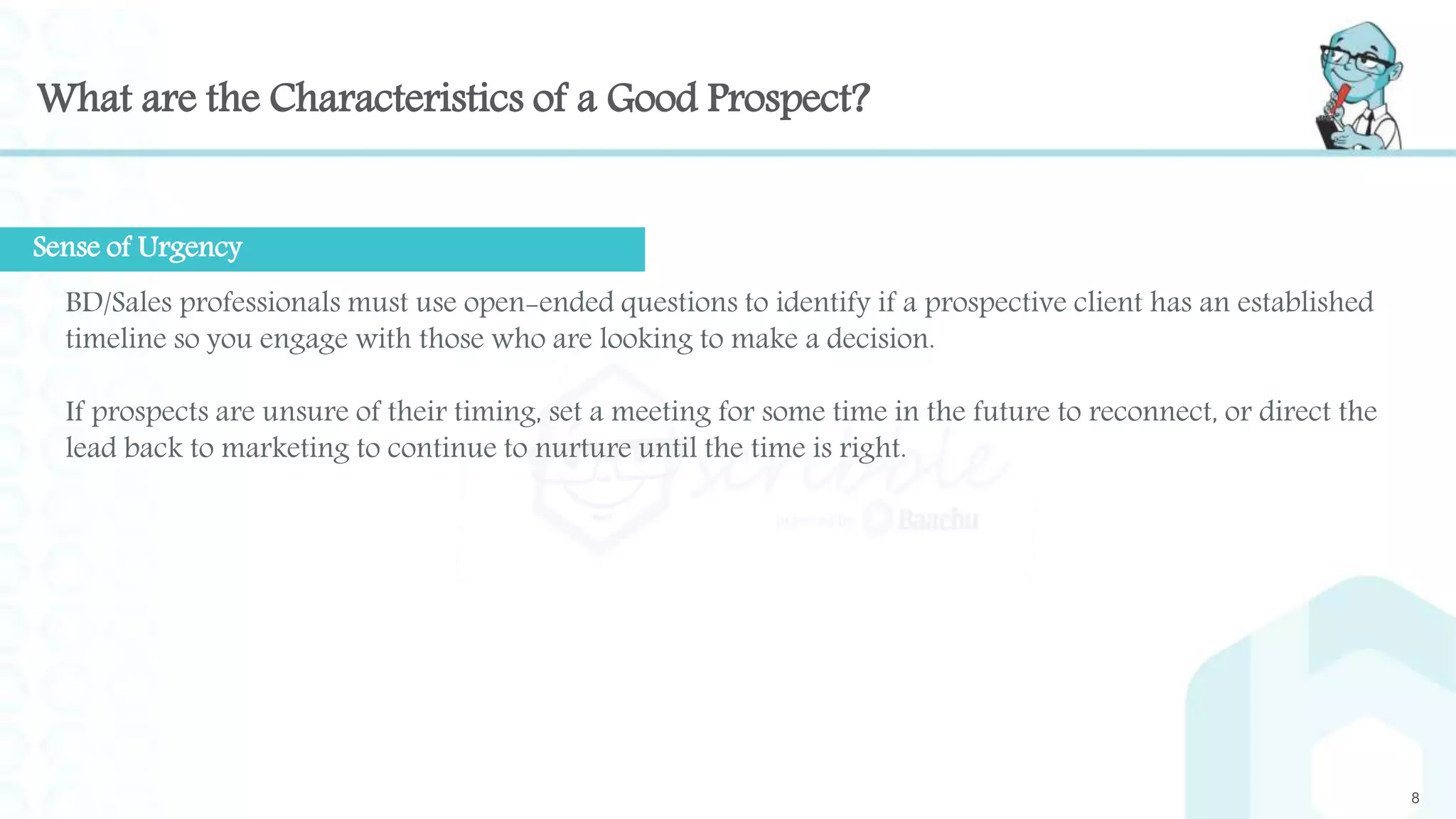 What are the Characteristics of a Good Prospect?
8
BD/Sales professionals must use open-ended questions to identify if a prospective client has an established
timeline so you engage with those who are looking to make a decision.
If prospects are unsure of their timing, set a meeting for some time in the future to reconnect, or direct the
lead back to marketing to continue to nurture until the time is right.
Sense of Urgency
 