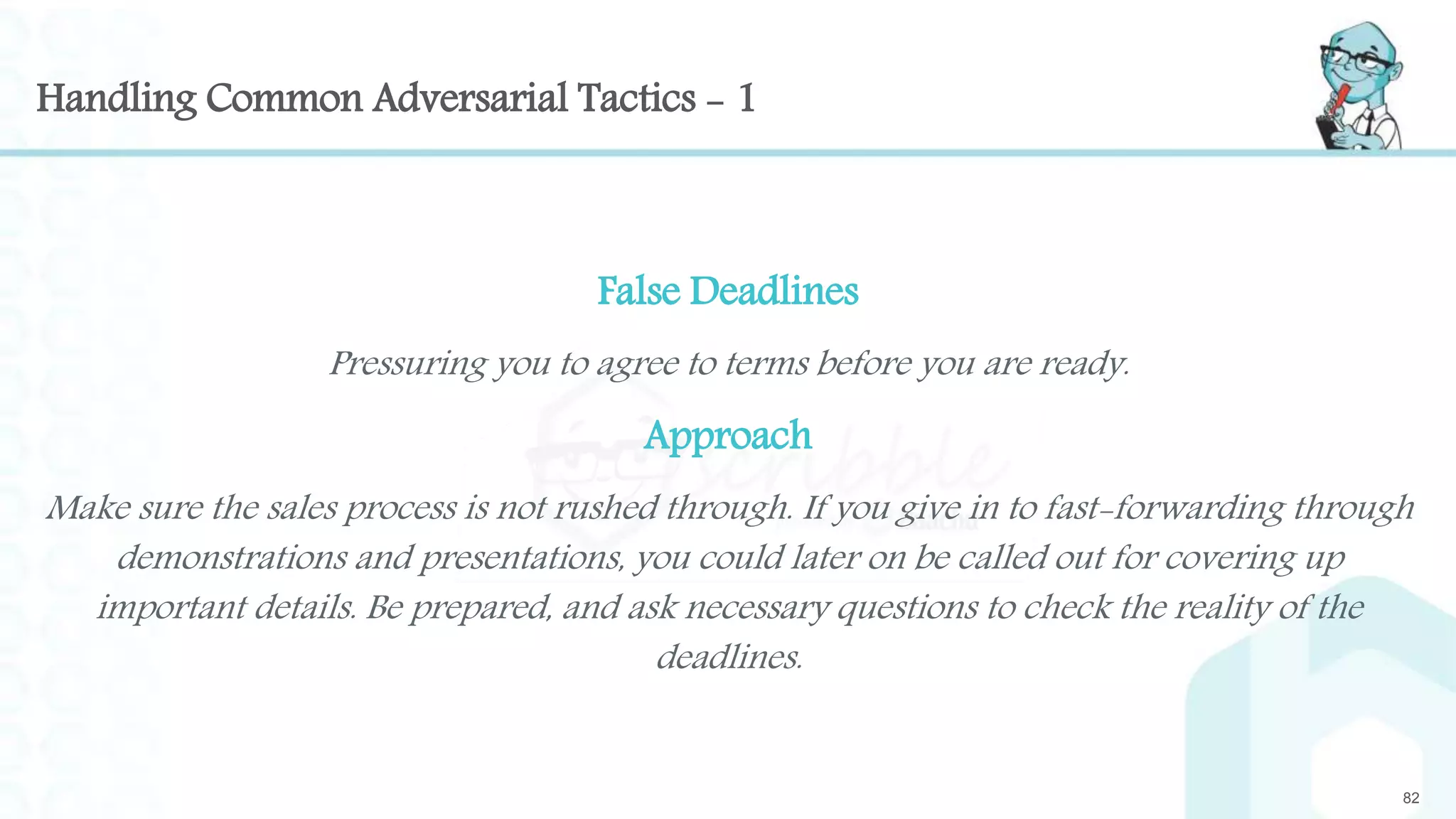 Handling Common Adversarial Tactics - 1
False Deadlines
Pressuring you to agree to terms before you are ready.
Approach
Make sure the sales process is not rushed through. If you give in to fast-forwarding through
demonstrations and presentations, you could later on be called out for covering up
important details. Be prepared, and ask necessary questions to check the reality of the
deadlines.
82
 