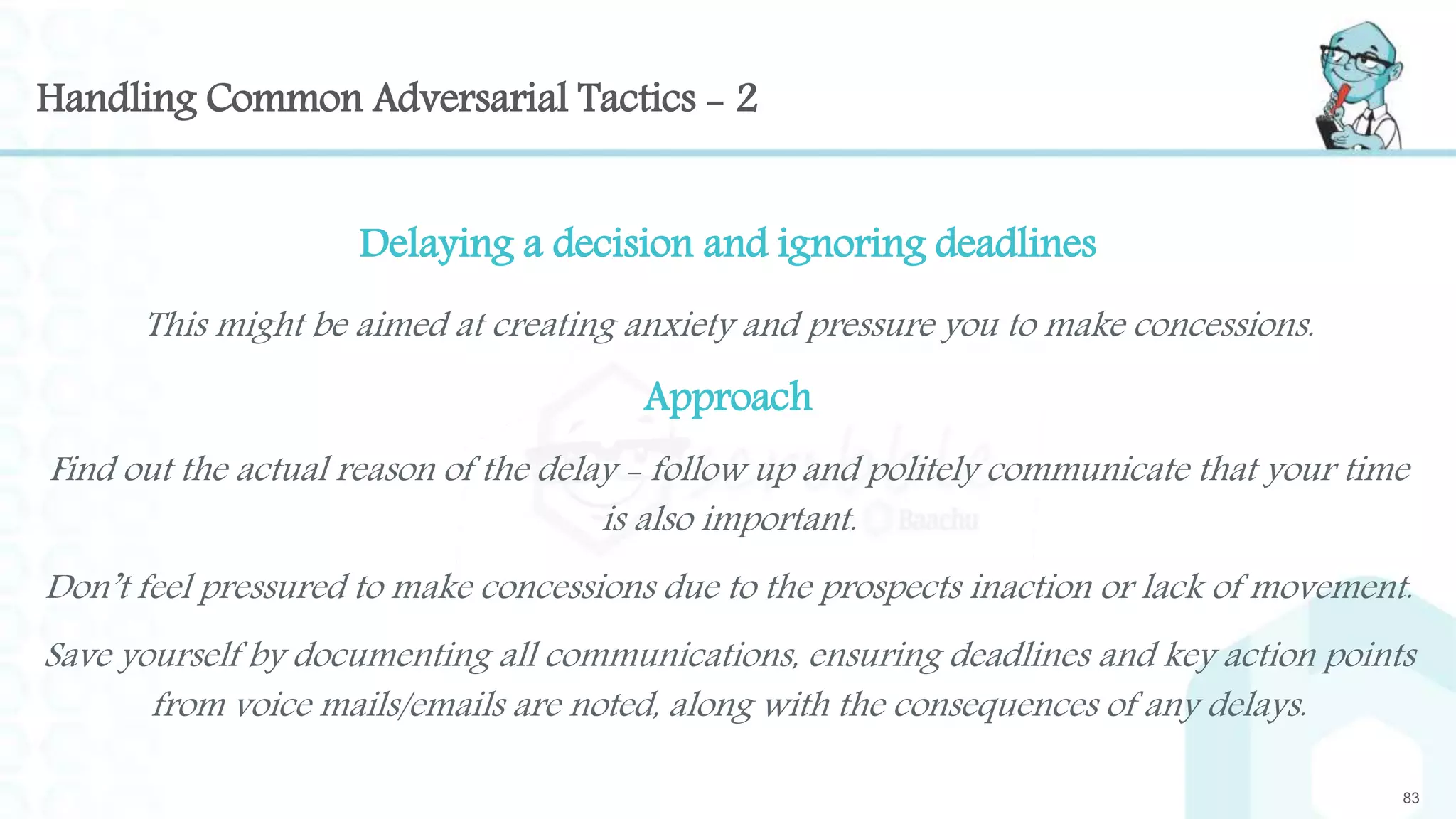 Handling Common Adversarial Tactics - 2
Delaying a decision and ignoring deadlines
This might be aimed at creating anxiety and pressure you to make concessions.
Approach
Find out the actual reason of the delay - follow up and politely communicate that your time
is also important.
Don’t feel pressured to make concessions due to the prospects inaction or lack of movement.
Save yourself by documenting all communications, ensuring deadlines and key action points
from voice mails/emails are noted, along with the consequences of any delays.
83
 