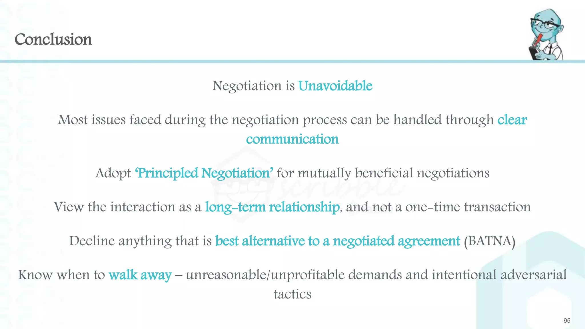 Conclusion
Negotiation is Unavoidable
Most issues faced during the negotiation process can be handled through clear
communication
Adopt ‘Principled Negotiation’ for mutually beneficial negotiations
View the interaction as a long-term relationship, and not a one-time transaction
Decline anything that is best alternative to a negotiated agreement (BATNA)
Know when to walk away – unreasonable/unprofitable demands and intentional adversarial
tactics
95
 