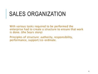 SALES ORGANIZATION
With various tasks required to be performed the
enterprise had to create a structure to ensure that work
is done. (the Sears story)
Principles of structure: authority, responsibility,
performance, support/co-ordinate.
10
 