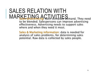 SALES RELATION WITH
MARKETING ACTIVITIES
Sales &Advertising: both stimulate demand. They need
to be blended. Salespersons can improve advertising
effectiveness. Advertising needs to support sales
where and when they need it most.
Sales & Marketing information: data is needed for
analysis of sales problems, for determining sales
potential. Raw data is collected by sales people.
19
 