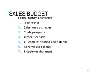SALES BUDGET
Critical factors considered:
1. past trends
2. Sales force estimates
3. Trade prospects
4. Present scenario
5. Customers: existing and potential
6. Government policies
7. Industry environment
37
 