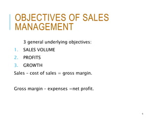 OBJECTIVES OF SALES
MANAGEMENT
3 general underlying objectives:
1. SALES VOLUME
2. PROFITS
3. GROWTH
Sales – cost of sales = gross margin.
Gross margin – expenses =net profit.
4
 