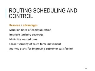 ROUTING SCHEDULING AND
CONTROL
Reasons / advantages:
Maintain lines of communication
Improve territory coverage
Minimize wasted time
Closer scrutiny of sales force movement
Journey plans for improving customer satisfaction
44
 