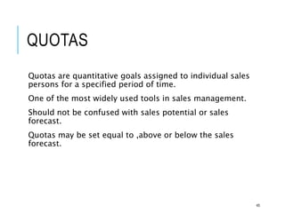 QUOTAS
Quotas are quantitative goals assigned to individual sales
persons for a specified period of time.
One of the most widely used tools in sales management.
Should not be confused with sales potential or sales
forecast.
Quotas may be set equal to ,above or below the sales
forecast.
45
 