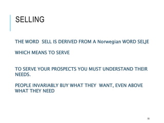 SELLING
55
THE WORD SELL IS DERIVED FROM A Norwegian WORD SELJE
WHICH MEANS TO SERVE
TO SERVE YOUR PROSPECTS YOU MUST UNDERSTAND THEIR
NEEDS.
PEOPLE INVARIABLY BUY WHAT THEY WANT, EVEN ABOVE
WHAT THEY NEED
 