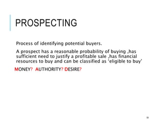 PROSPECTING
Process of identifying potential buyers.
A prospect has a reasonable probability of buying ,has
sufficient need to justify a profitable sale ,has financial
resources to buy and can be classified as ‘eligible to buy’
MONEY? AUTHORITY? DESIRE?
59
 