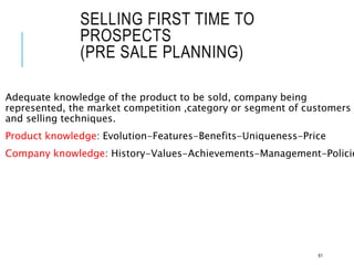 SELLING FIRST TIME TO
PROSPECTS
(PRE SALE PLANNING)
Adequate knowledge of the product to be sold, company being
represented, the market competition ,category or segment of customers
and selling techniques.
Product knowledge: Evolution-Features-Benefits-Uniqueness-Price
Company knowledge: History-Values-Achievements-Management-Policie
61
 