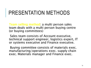 PRESENTATION METHODS
Team selling method: a multi person sales
team deals with a multi person buying centre
(or buying committees)
Sales team consists of Account executive,
technical support engineer, logistics expert, IT
or systems executive and Finance executive.
Buying committee consists of materials exec.
manufacturing/operations exec. supply chain
exec. Materials manager and Finance exec.
74
 