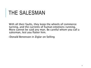 THE SALESMAN
With all their faults, they keep the wheels of commerce
turning, and the currents of human emotions running.
More cannot be said any man. Be careful whom you call a
salesman, lest you flatter him.
-Donald Benenson in Ziglar on Selling
8
 