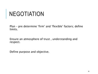 NEGOTIATION
Plan – pre determine ‘firm’ and ‘flexible’ factors; define
limits.
Ensure an atmosphere of trust , understanding and
respect.
Define purpose and objective.
80
 