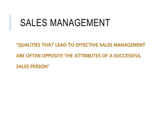 SALES MANAGEMENT
“QUALITIES THAT LEAD TO EFFECTIVE SALES MANAGEMENT
ARE OFTEN OPPOSITE THE ATTRIBUTES OF A SUCCESSFUL
SALES PERSON”
 