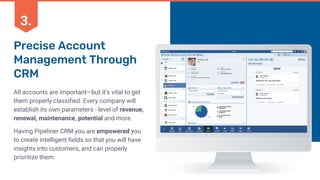 Precise Account
Management Through
CRM
All accounts are important—but it’s vital to get
them properly classified. Every company will
establish its own parameters - level of revenue,
renewal, maintenance, potential and more.
Having Pipeliner CRM you are empowered you
to create intelligent fields so that you will have
insights into customers, and can properly
prioritize them.
3.
 