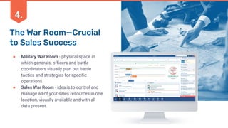 The War Room—Crucial
to Sales Success
● Military War Room - physical space in
which generals, officers and battle
coordinators visually plan out battle
tactics and strategies for specific
operations
● Sales War Room - idea is to control and
manage all of your sales resources in one
location, visually available and with all
data present.
4.
 
