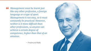 “ Management must be learnt just
like any other profession, a foreign
language or a type of sport.
Management is not easy, so it must
constantly be practiced. However,
neither is it more difficult than
other professions, so anyone can
achieve a certain degree of
competence, higher than that of an
amateur.
— Fredmund Malik
 