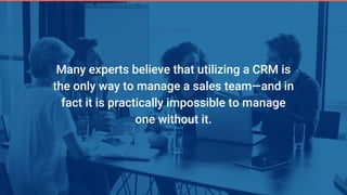 Many experts believe that utilizing a CRM is
the only way to manage a sales team—and in
fact it is practically impossible to manage
one without it.
 