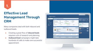 Effective Lead
Management Through
CRM
Many companies deal with both inbound and
outbound leads.
● Creating a great flow of inbound leads
requires a lot of research and planning.
● Outbound lead campaigns might take
hundreds of calls to make one successful
appointment.
1.
 