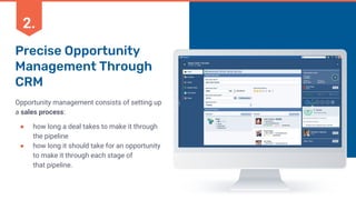 Precise Opportunity
Management Through
CRM
Opportunity management consists of setting up
a sales process:
● how long a deal takes to make it through
the pipeline
● how long it should take for an opportunity
to make it through each stage of
that pipeline.
2.
 