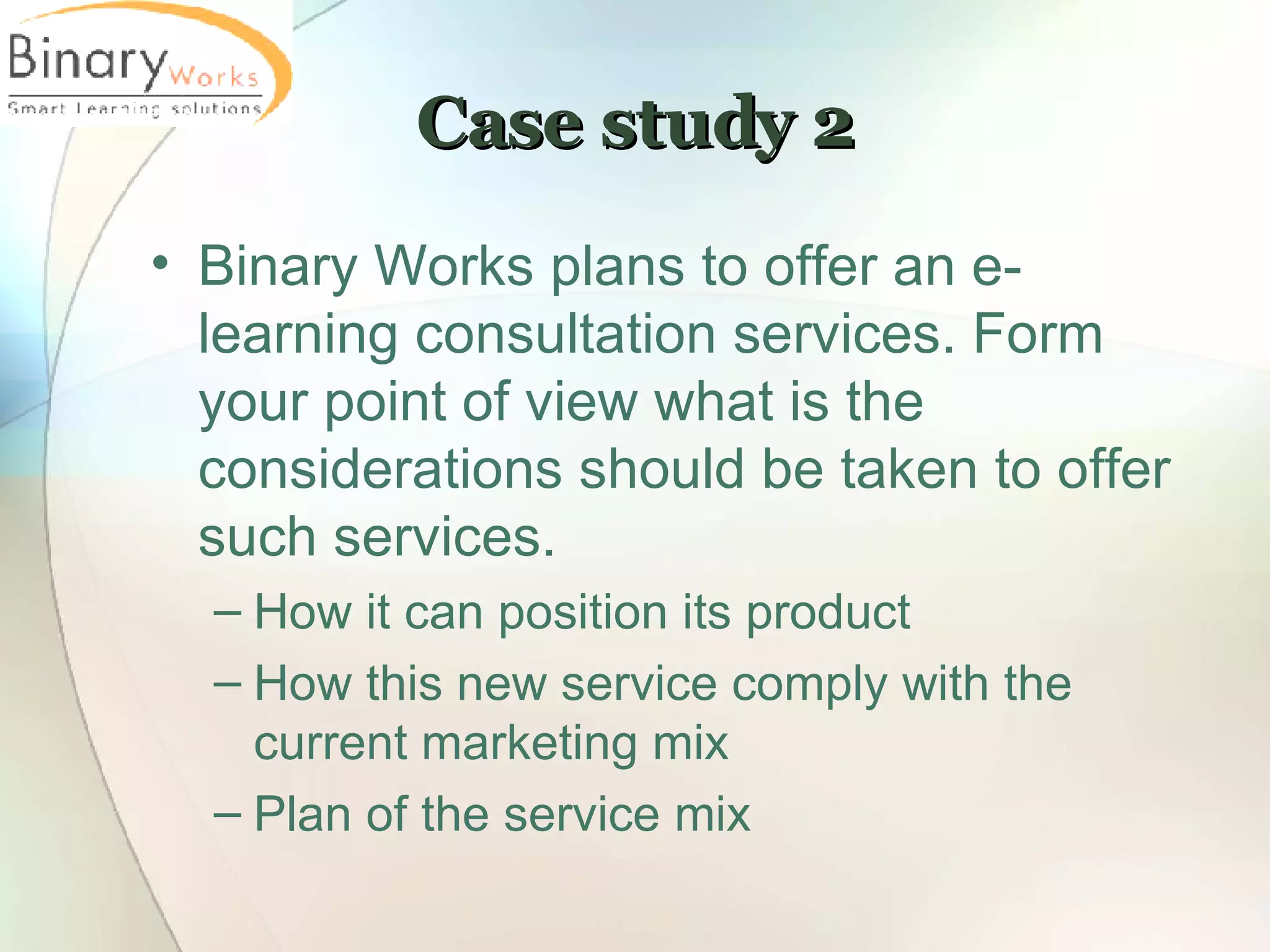Case study 2 Binary Works plans to offer an e-learning consultation services. Form your point of view what is the considerations should be taken to offer such services. How it can position its product How this new service comply with the current marketing mix Plan of the service mix 