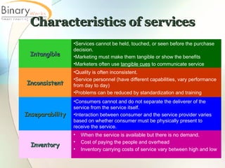 Characteristics of services When the service is available but there is no demand.  Cost of paying the people and overhead  Inventory carrying costs of service vary between high and low Inventory Consumers cannot and do not separate the deliverer of the service from the service itself.  Interaction between consumer and the service provider varies based on whether consumer must be physically present to receive the service.  Inseparability Quality is often inconsistent.  Service personnel (have different capabilities, vary performance from day to day) Problems can be reduced by standardization and training  Inconsistent Services cannot be held, touched, or seen before the purchase decision.  Marketing must make them tangible or show the benefits  Marketers often use  tangible cues  to communicate service Intangible 