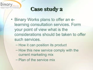 Case study 2 Binary Works plans to offer an e-learning consultation services. Form your point of view what is the considerations should be taken to offer such services. How it can position its product How this new service comply with the current marketing mix Plan of the service mix 