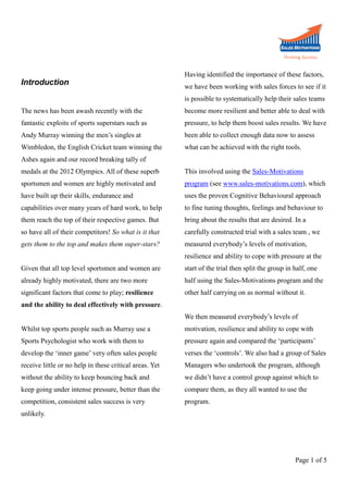 Introduction

Having identified the importance of these factors,
we have been working with sales forces to see if it
is possible to systematically help their sales teams

The news has been awash recently with the

become more resilient and better able to deal with

fantastic exploits of sports superstars such as

pressure, to help them boost sales results. We have

Andy Murray winning the men’s singles at

been able to collect enough data now to assess

Wimbledon, the English Cricket team winning the

what can be achieved with the right tools.

Ashes again and our record breaking tally of
medals at the 2012 Olympics. All of these superb

This involved using the Sales-Motivations

sportsmen and women are highly motivated and

program (see www.sales-motivations.com), which

have built up their skills, endurance and

uses the proven Cognitive Behavioural approach

capabilities over many years of hard work, to help

to fine tuning thoughts, feelings and behaviour to

them reach the top of their respective games. But

bring about the results that are desired. In a

so have all of their competitors! So what is it that

carefully constructed trial with a sales team , we

gets them to the top and makes them super-stars?

measured everybody’s levels of motivation,
resilience and ability to cope with pressure at the

Given that all top level sportsmen and women are

start of the trial then split the group in half, one

already highly motivated, there are two more

half using the Sales-Motivations program and the

significant factors that come to play; resilience

other half carrying on as normal without it.

and the ability to deal effectively with pressure.
We then measured everybody’s levels of
Whilst top sports people such as Murray use a

motivation, resilience and ability to cope with

Sports Psychologist who work with them to

pressure again and compared the ‘participants’

develop the ‘inner game’ very often sales people

verses the ‘controls’. We also had a group of Sales

receive little or no help in these critical areas. Yet

Managers who undertook the program, although

without the ability to keep bouncing back and

we didn’t have a control group against which to

keep going under intense pressure, better than the

compare them, as they all wanted to use the

competition, consistent sales success is very

program.

unlikely.

Page 1 of 5

 