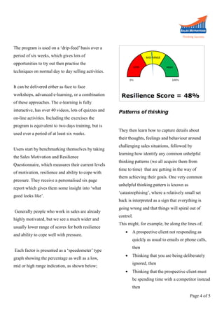 The program is used on a ‘drip-feed’ basis over a
period of six weeks, which gives lots of
opportunities to try out then practise the
techniques on normal day to day selling activities.
It can be delivered either as face to face
workshops, advanced e-learning, or a combination
of these approaches. The e-learning is fully
interactive, has over 40 videos, lots of quizzes and

Patterns of thinking

on-line activities. Including the exercises the
program is equivalent to two days training, but is
used over a period of at least six weeks.
Users start by benchmarking themselves by taking
the Sales Motivation and Resilience
Questionnaire, which measures their current levels
of motivation, resilience and ability to cope with
pressure. They receive a personalised six page
report which gives them some insight into ‘what
good looks like’.
Generally people who work in sales are already
highly motivated, but we see a much wider and
usually lower range of scores for both resilience
and ability to cope well with pressure.
Each factor is presented as a ‘speedometer’ type
graph showing the percentage as well as a low,
mid or high range indication, as shown below;

They then learn how to capture details about
their thoughts, feelings and behaviour around
challenging sales situations, followed by
learning how identify any common unhelpful
thinking patterns (we all acquire them from
time to time) that are getting in the way of
them achieving their goals. One very common
unhelpful thinking pattern is known as
‘catastrophising’, where a relatively small set
back is interpreted as a sign that everything is
going wrong and that things will spiral out of
control.
This might, for example, be along the lines of;


A prospective client not responding as
quickly as usual to emails or phone calls,
then



Thinking that you are being deliberately
ignored, then



Thinking that the prospective client must
be spending time with a competitor instead
then
Page 4 of 5

 