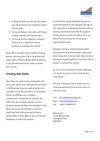 

recommend that their sales managers also take it.

of to us, then

This helps them to understand what their staff are

Losing confidence, motivation and interest

learning, benefit personally from the program

to keep working to win the deal then

directly themselves and to be able to use it as a

Giving up and the competitor winning it

framework and resource for coaching and

because you’ve backed off and are



As well as sales people taking the program, we

give the business to the competitor instead


Feeling and believing that that they plan to

mentoring their teams.

working on something else instead.
Managers who have used the program report
Being able to recognise these unhelpful thinking

many personal benefits including a reduction in

patterns, knowing what to do to break them and

stress, being able to sleep at night, better decision

replace them with more helpful thinking patterns

making and a greater ability to coach their staff to

is very powerful and usually results in greater

produce a more positive attitude.

sales success.
So if you want your team to be Sales Superstars

Creating New Habits

too, maybe it is time to start to work on their
‘inner game’?

Once these new skills are becoming habits, they
then can be subtly used with prospects and clients

For more information and to explore how we

to challenge and overcome sales objections in a

could help add more Fizz and boost results in

constructive way. The last section of the program

your sales team;

focuses on different ways of dealing
constructively with pressure by using the new

visit

www.malcomtraining.com.

skills to be able to analyse and fine tune the

email

info@malcomltd.com

call

+44(0) 7840065558

thoughts feelings and behaviour that happen when
things start to feel too stressful to cope with.
Finally the Sales Motivation and Resilience
Questionnaire is taken again to discover what has
changed as a result of the program.

Malcom Ltd.
232 Bredhurst Road
Gillingham. Kent
ME8 0RG

Page 5 of 5

 