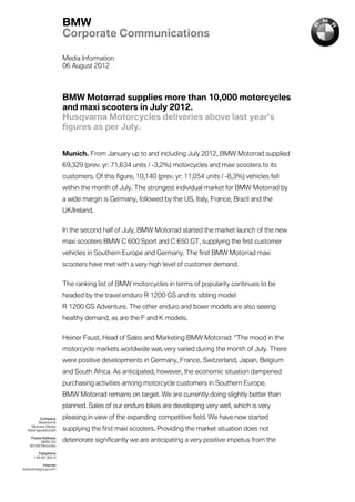 BMW
                       Corporate Communications

                       Media Information
                       06 August 2012



                       BMW Motorrad supplies more than 10,000 motorcycles
                       and maxi scooters in July 2012.
                       Husqvarna Motorcycles deliveries above last year’s
                       figures as per July.


                       Munich. From January up to and including July 2012, BMW Motorrad supplied
                       69,329 (prev. yr: 71,634 units / -3,2%) motorcycles and maxi scooters to its
                       customers. Of this figure, 10,140 (prev. yr: 11,054 units / -8,3%) vehicles fell
                       within the month of July. The strongest individual market for BMW Motorrad by
                       a wide margin is Germany, followed by the US, Italy, France, Brazil and the
                       UK/Ireland.


                       In the second half of July, BMW Motorrad started the market launch of the new
                       maxi scooters BMW C 600 Sport and C 650 GT, supplying the first customer
                       vehicles in Southern Europe and Germany. The first BMW Motorrad maxi
                       scooters have met with a very high level of customer demand.


                       The ranking list of BMW motorcycles in terms of popularity continues to be
                       headed by the travel enduro R 1200 GS and its sibling model
                       R 1200 GS Adventure. The other enduro and boxer models are also seeing
                       healthy demand, as are the F and K models.

                       Heiner Faust, Head of Sales and Marketing BMW Motorrad: "The mood in the
                       motorcycle markets worldwide was very varied during the month of July. There
                       were positive developments in Germany, France, Switzerland, Japan, Belgium
                       and South Africa. As anticipated, however, the economic situation dampened
                       purchasing activities among motorcycle customers in Southern Europe.
                       BMW Motorrad remains on target. We are currently doing slightly better than
                       planned. Sales of our enduro bikes are developing very well, which is very
          Company      pleasing in view of the expanding competitive field. We have now started
         Bayerische
    Motoren Werke
  Aktiengesellschaft   supplying the first maxi scooters. Providing the market situation does not
    Postal Address
          BMW AG       deteriorate significantly we are anticipating a very positive impetus from the
   80788 München

        Telephone
      +49 89 382-0

          Internet
www.bmwgroup.com
 