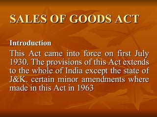 SALES OF GOODS ACT Introduction This Act came into force on first July 1930. The provisions of this Act extends to the whole of India except the state of J&K. certain minor amendments where made in this Act in 1963  