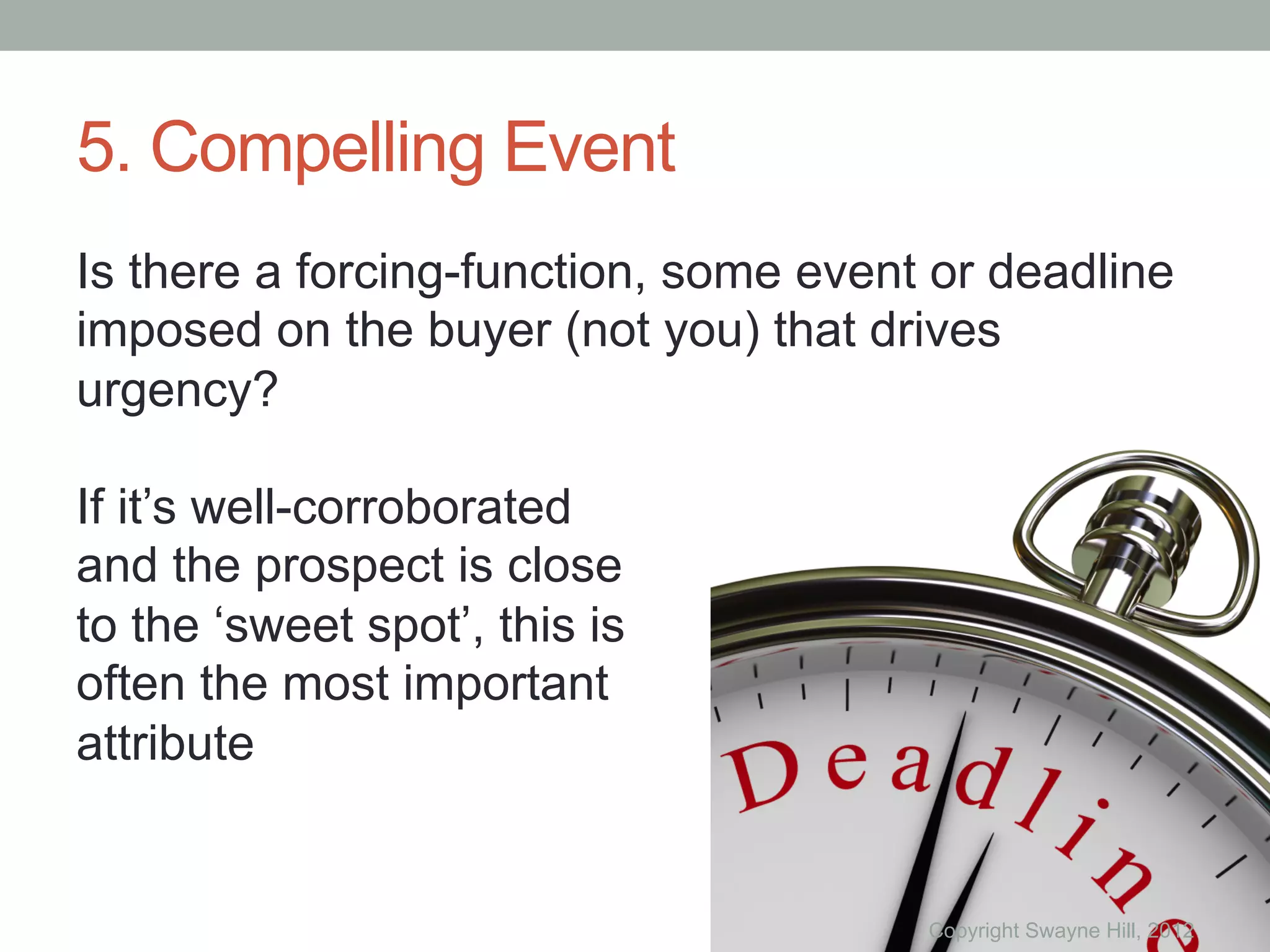 5. Compelling Event
Is there a forcing-function, some event or deadline
imposed on the buyer (not you) that drives
urgency?

If it’s well-corroborated
and the prospect is close
to the ‘sweet spot’, this is
often the most important
attribute


                                       Copyright Swayne Hill, 2012
 