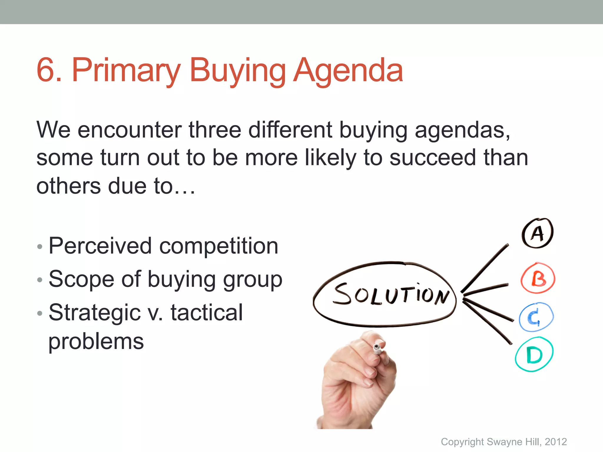 6. Primary Buying Agenda
We encounter three different buying agendas,
some turn out to be more likely to succeed than
others due to…

•  Perceived competition
•  Scope of buying group
•  Strategic v. tactical
 problems



                                      Copyright Swayne Hill, 2012
 