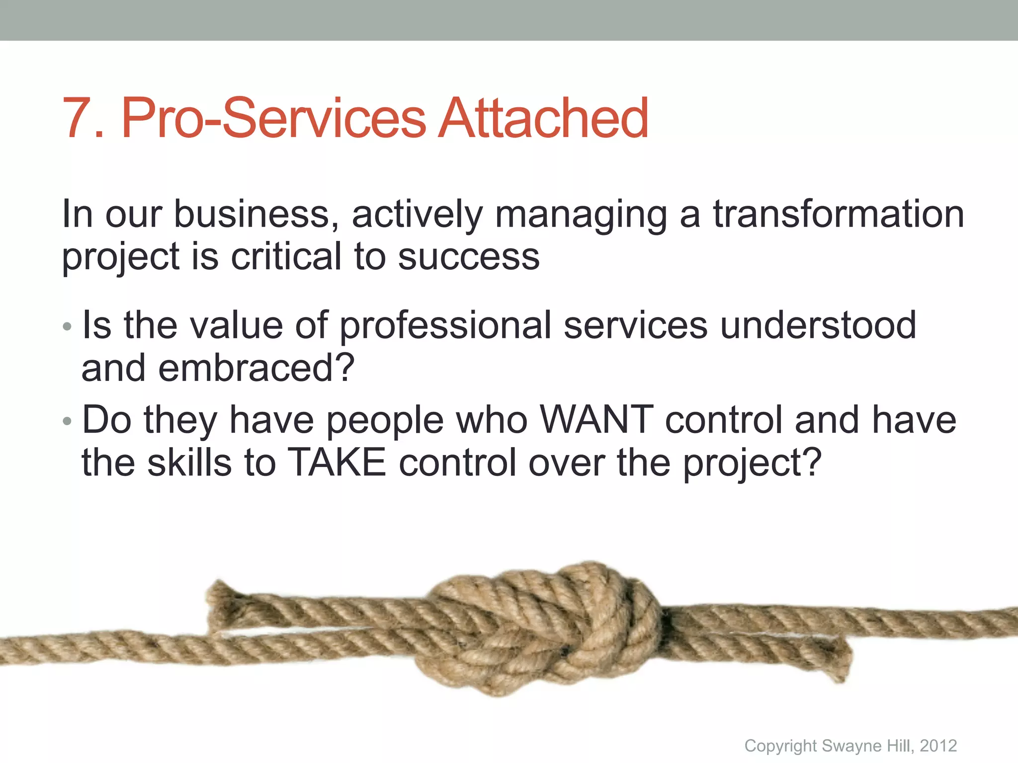 7. Pro-Services Attached
In our business, actively managing a transformation
project is critical to success
•  Is the value of professional services understood
   and embraced?
•  Do they have people who WANT control and have
   the skills to TAKE control over the project?




                                        Copyright Swayne Hill, 2012
 