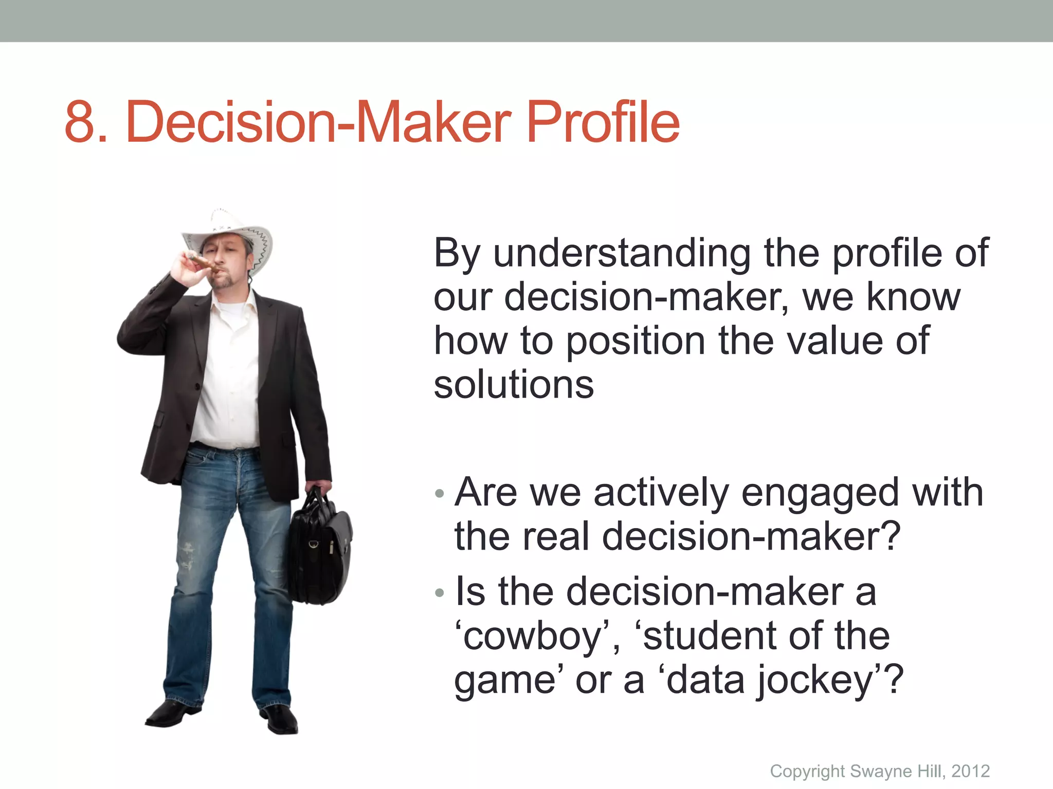 8. Decision-Maker Profile

              By understanding the profile of
              our decision-maker, we know
              how to position the value of
              solutions

              •  Are we actively engaged with
                 the real decision-maker?
              •  Is the decision-maker a
                 ‘cowboy’, ‘student of the
                 game’ or a ‘data jockey’?

                                 Copyright Swayne Hill, 2012
 