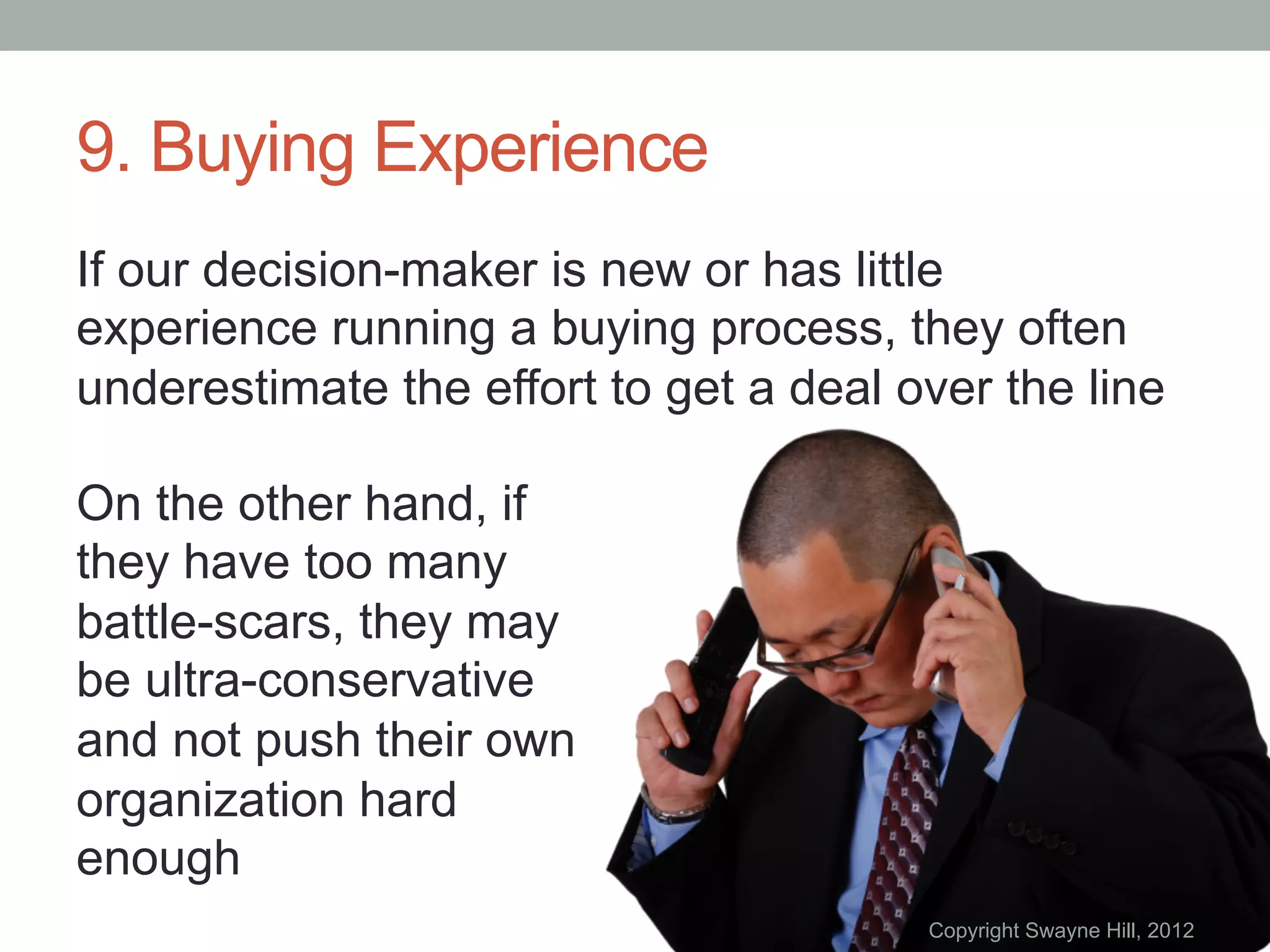 9. Buying Experience
If our decision-maker is new or has little
experience running a buying process, they often
underestimate the effort to get a deal over the line

On the other hand, if
they have too many
battle-scars, they may
be ultra-conservative
and not push their own
organization hard
enough
                                        Copyright Swayne Hill, 2012
 