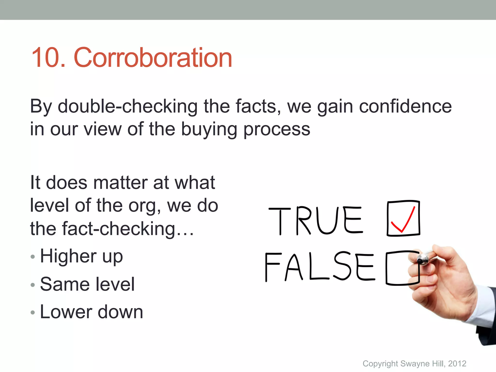 10. Corroboration
By double-checking the facts, we gain confidence
in our view of the buying process

It does matter at what
level of the org, we do
the fact-checking…
•  Higher up
•  Same level
•  Lower down

                                     Copyright Swayne Hill, 2012
 