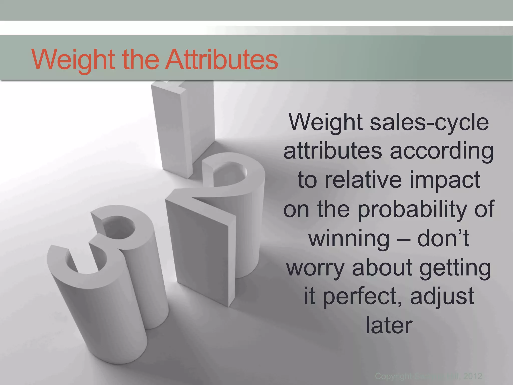 Weight the Attributes

                        Weight sales-cycle
                        attributes according
                         to relative impact
                        on the probability of
                           winning – don’t
                        worry about getting
                          it perfect, adjust
                                 later
                                 Copyright Swayne Hill, 2012
 