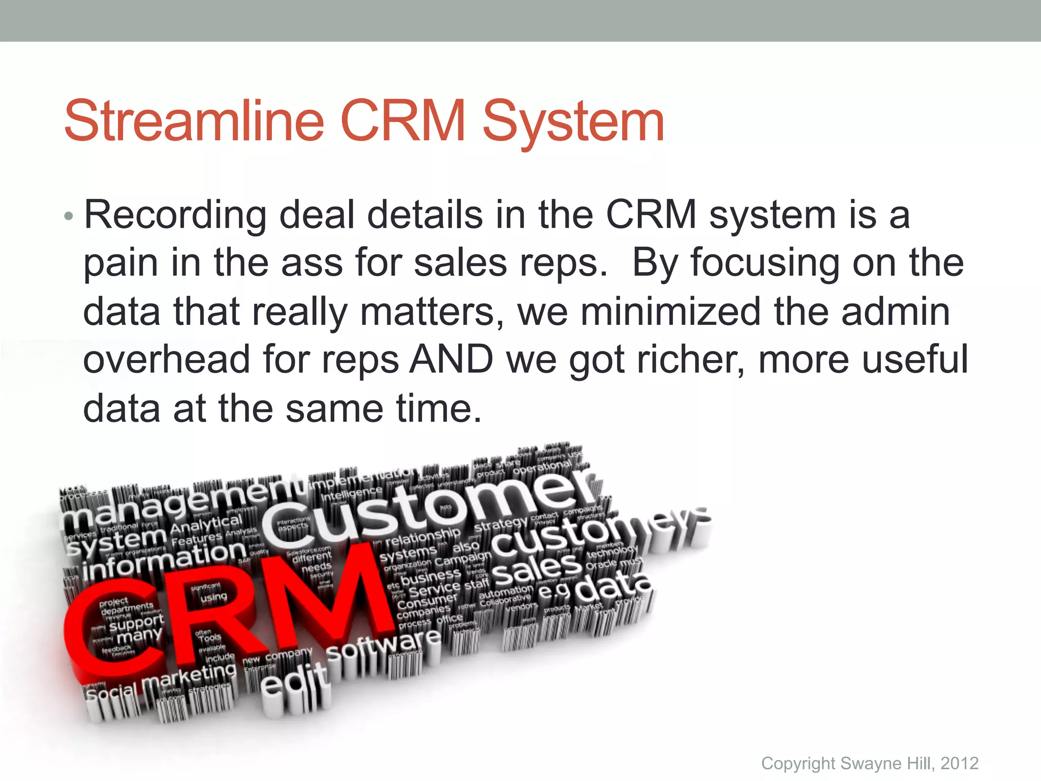 Streamline CRM System
•  Recording deal details in the CRM system is a
 pain in the ass for sales reps. By focusing on the
 data that really matters, we minimized the admin
 overhead for reps AND we got richer, more useful
 data at the same time.




                                       Copyright Swayne Hill, 2012
 