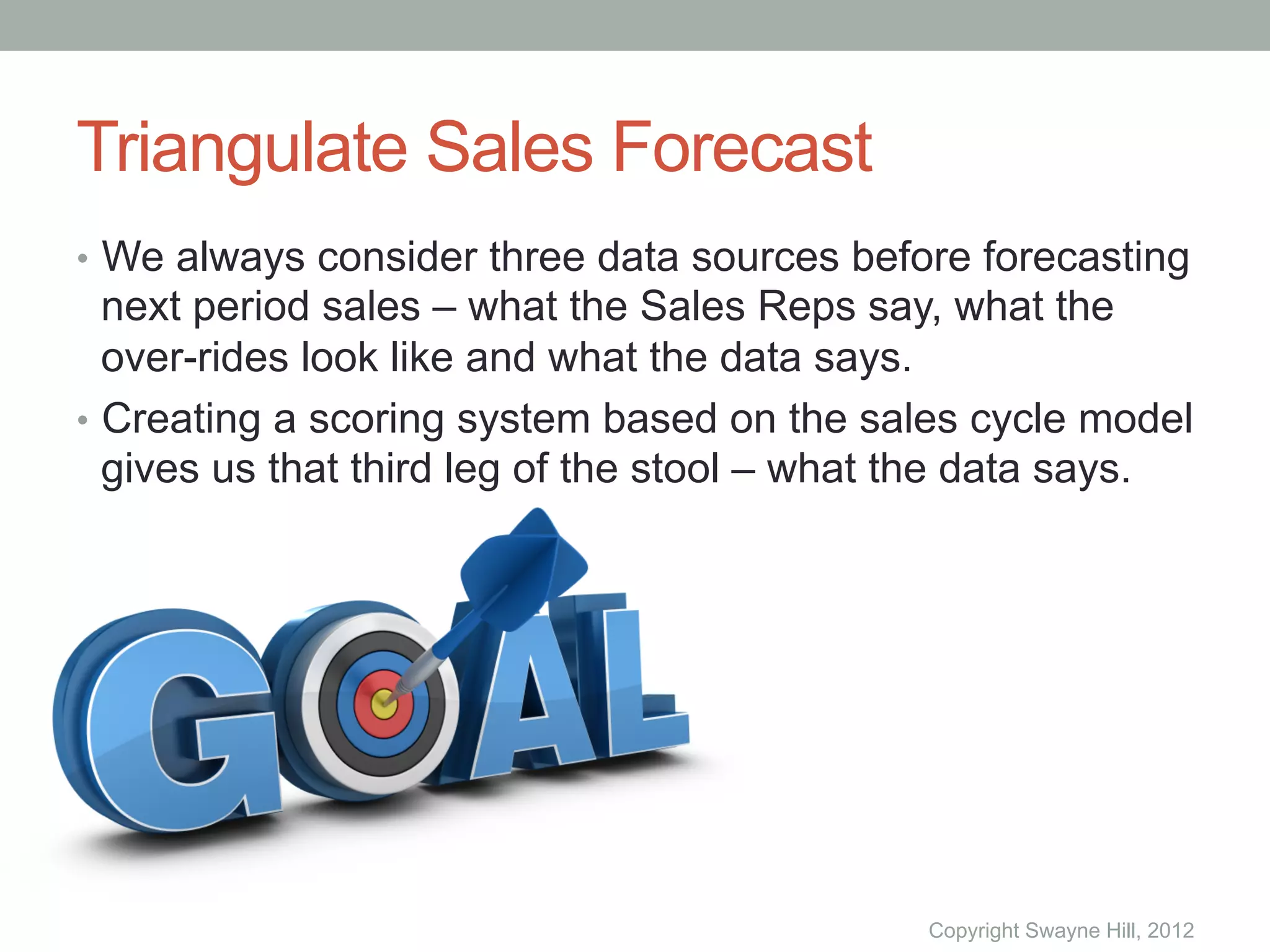 Triangulate Sales Forecast
•  We always consider three data sources before forecasting
   next period sales – what the Sales Reps say, what the
   over-rides look like and what the data says.
•  Creating a scoring system based on the sales cycle model
   gives us that third leg of the stool – what the data says.




                                              Copyright Swayne Hill, 2012
 