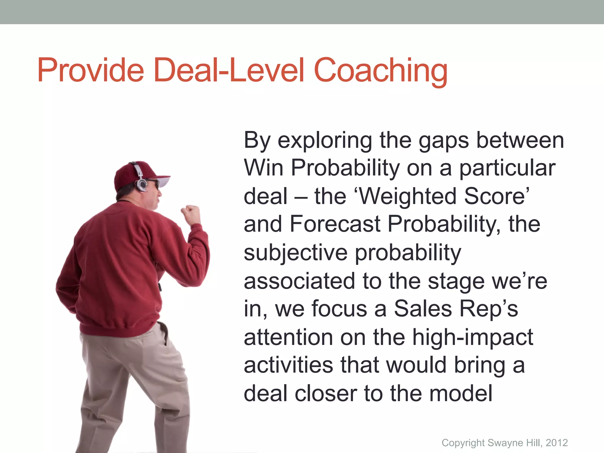 Provide Deal-Level Coaching
             By exploring the gaps between
             Win Probability on a particular
             deal – the ‘Weighted Score’
             and Forecast Probability, the
             subjective probability
             associated to the stage we’re
             in, we focus a Sales Rep’s
             attention on the high-impact
             activities that would bring a
             deal closer to the model
                                Copyright Swayne Hill, 2012
 