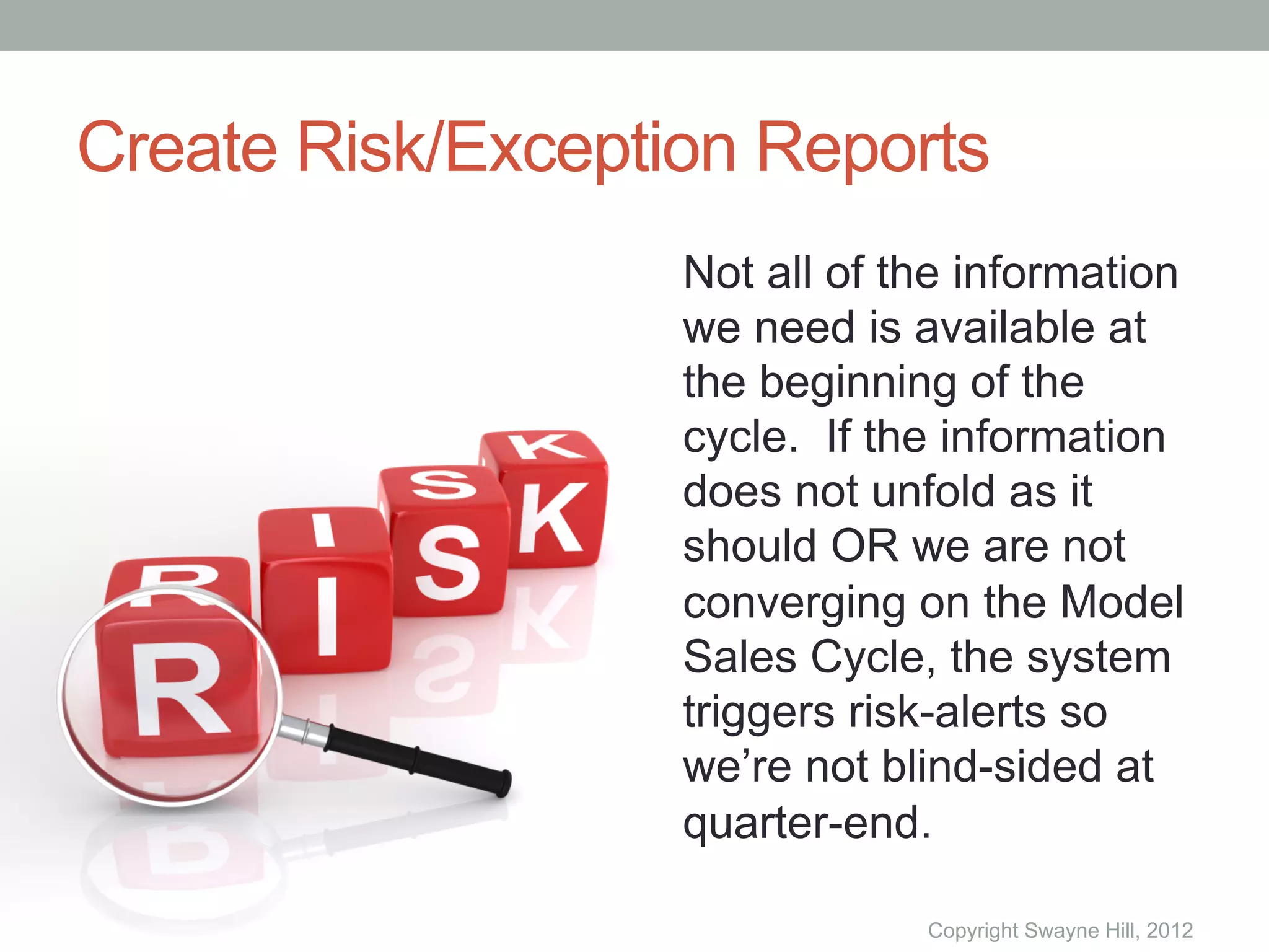Create Risk/Exception Reports
                   Not all of the information
                   we need is available at
                   the beginning of the
                   cycle. If the information
                   does not unfold as it
                   should OR we are not
                   converging on the Model
                   Sales Cycle, the system
                   triggers risk-alerts so
                   we’re not blind-sided at
                   quarter-end.

                               Copyright Swayne Hill, 2012
 