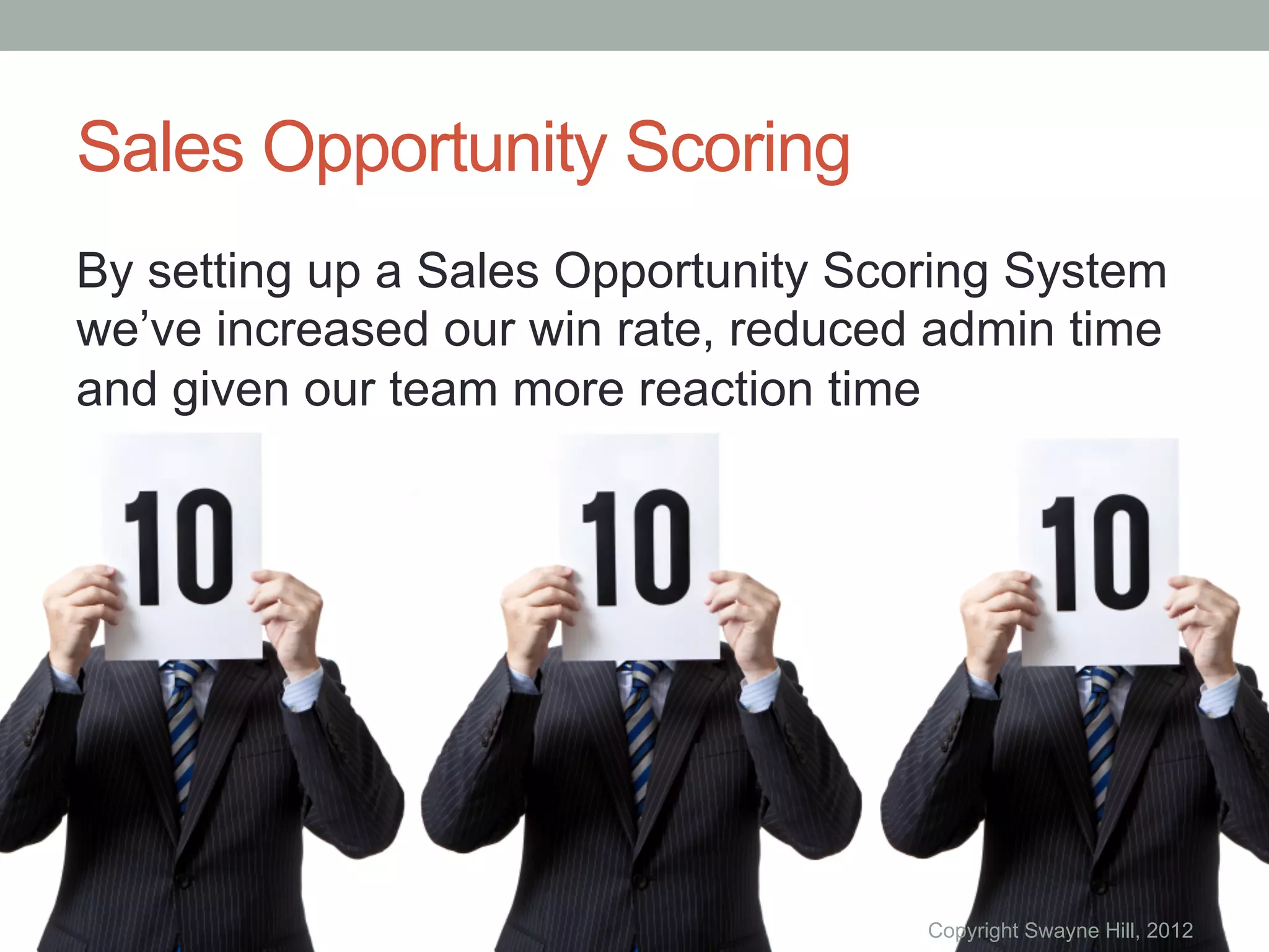 Sales Opportunity Scoring
By setting up a Sales Opportunity Scoring System
we’ve increased our win rate, reduced admin time
and given our team more reaction time




                                     Copyright Swayne Hill, 2012
 