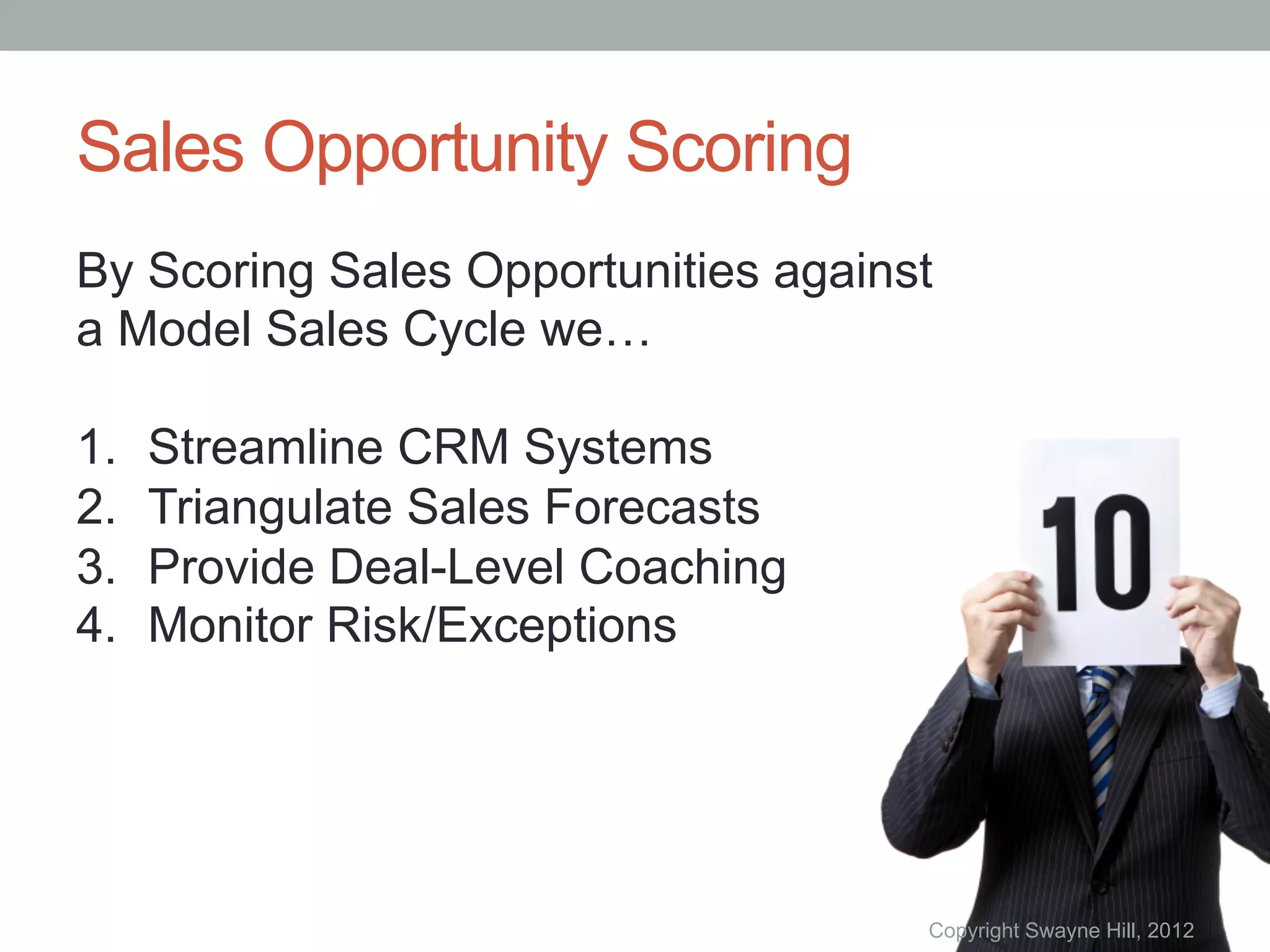 Sales Opportunity Scoring
By Scoring Sales Opportunities against
a Model Sales Cycle we…

1.    Streamline CRM Systems
2.    Triangulate Sales Forecasts
3.    Provide Deal-Level Coaching
4.    Monitor Risk/Exceptions




                                     Copyright Swayne Hill, 2012
 