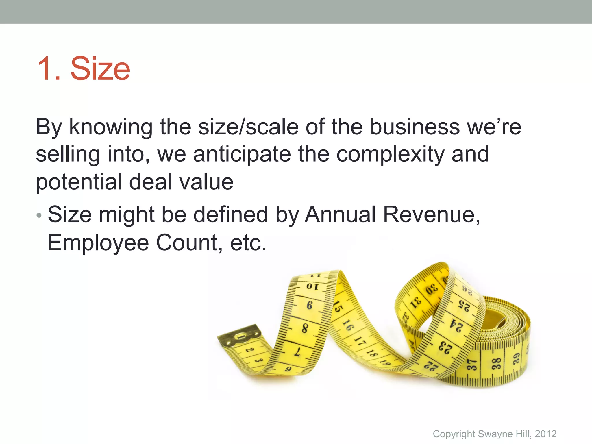 1. Size
By knowing the size/scale of the business we’re
selling into, we anticipate the complexity and
potential deal value
•  Size might be defined by Annual Revenue,
   Employee Count, etc.




                                      Copyright Swayne Hill, 2012
 
