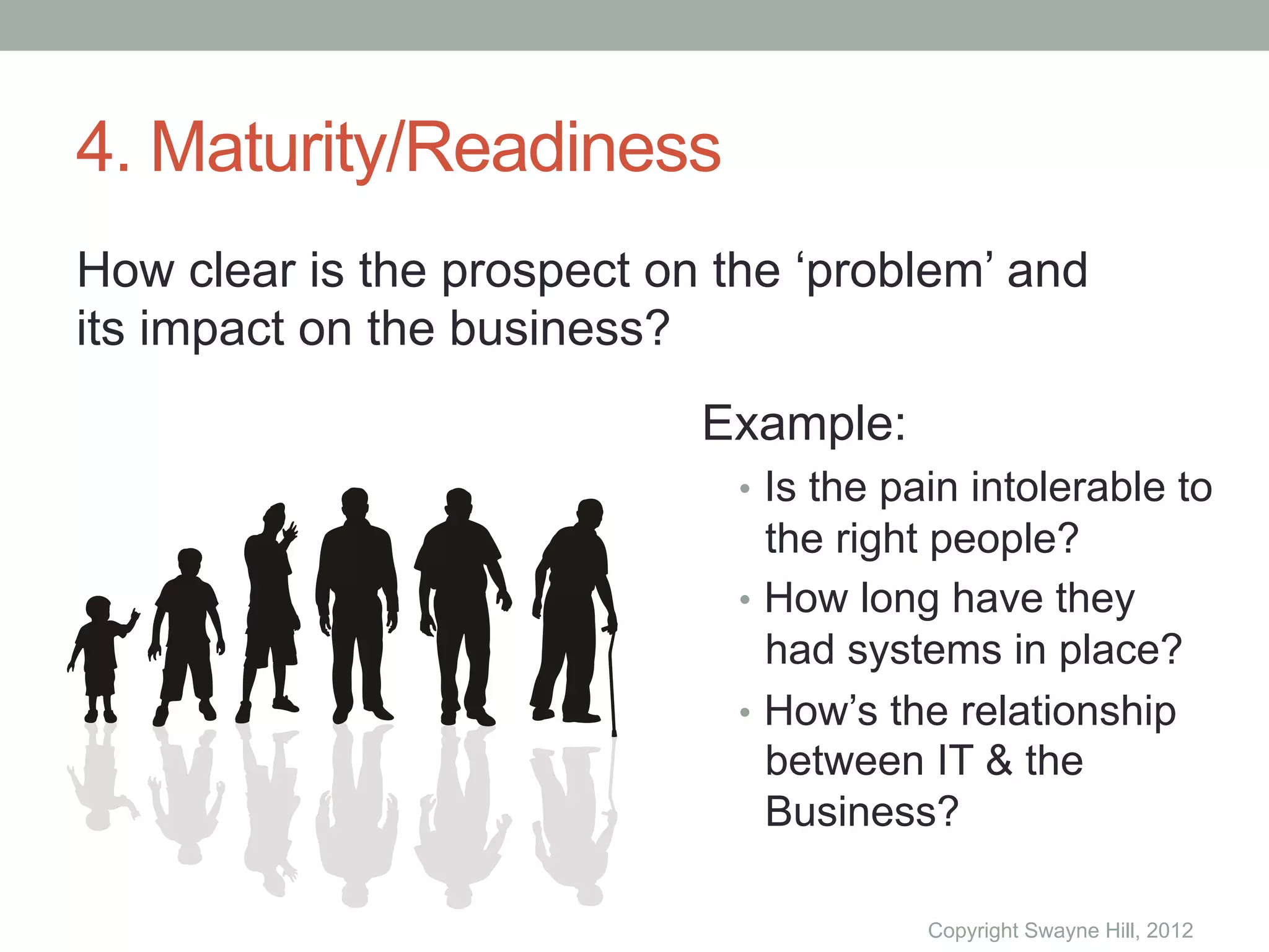 4. Maturity/Readiness
How clear is the prospect on the ‘problem’ and
its impact on the business?
                            Example:
                              •  Is the pain intolerable to
                                 the right people?
                              •  How long have they
                                 had systems in place?
                              •  How’s the relationship
                                 between IT & the
                                 Business?

                                         Copyright Swayne Hill, 2012
 
